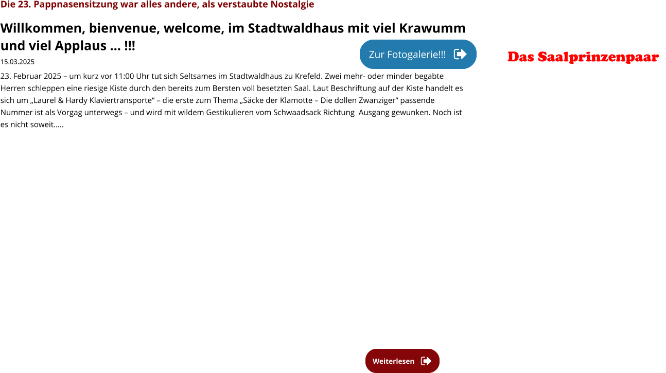 Weiterlesen Weiterlesen Die 23. Pappnasensitzung war alles andere, als verstaubte Nostalgie Willkommen, bienvenue, welcome, im Stadtwaldhaus mit viel Krawumm und viel Applaus … !!! 15.03.2025 23. Februar 2025 – um kurz vor 11:00 Uhr tut sich Seltsames im Stadtwaldhaus zu Krefeld. Zwei mehr- oder minder begabte Herren schleppen eine riesige Kiste durch den bereits zum Bersten voll besetzten Saal. Laut Beschriftung auf der Kiste handelt es sich um „Laurel & Hardy Klaviertransporte“ – die erste zum Thema „Säcke der Klamotte – Die dollen Zwanziger“ passende Nummer ist als Vorgag unterwegs – und wird mit wildem Gestikulieren vom Schwaadsack Richtung  Ausgang gewunken. Noch ist es nicht soweit…..  Zur Fotogalerie!!! Zur Fotogalerie!!! Das Saalprinzenpaar
