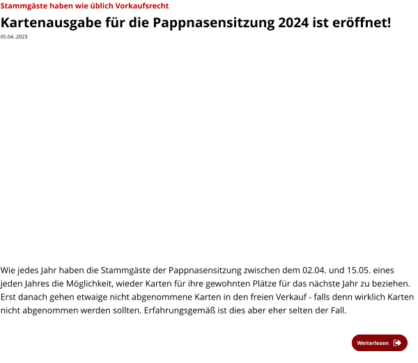 Weiterlesen Weiterlesen Stammgäste haben wie üblich Vorkaufsrecht  Kartenausgabe für die Pappnasensitzung 2024 ist eröffnet! 05.04..2023    Wie jedes Jahr haben die Stammgäste der Pappnasensitzung zwischen dem 02.04. und 15.05. eines jeden Jahres die Möglichkeit, wieder Karten für ihre gewohnten Plätze für das nächste Jahr zu beziehen. Erst danach gehen etwaige nicht abgenommene Karten in den freien Verkauf - falls denn wirklich Karten nicht abgenommen werden sollten. Erfahrungsgemäß ist dies aber eher selten der Fall.