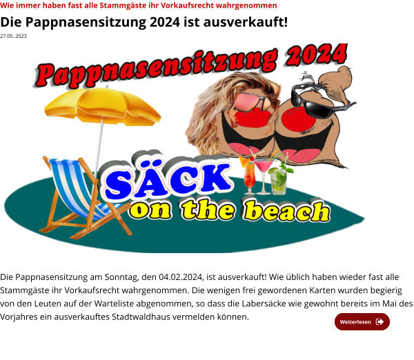 Wie immer haben fast alle Stammgäste ihr Vorkaufsrecht wahrgenommen Die Pappnasensitzung 2024 ist ausverkauft! 27.05..2023                    Die Pappnasensitzung am Sonntag, den 04.02.2024, ist ausverkauft! Wie üblich haben wieder fast alle Stammgäste ihr Vorkaufsrecht wahrgenommen. Die wenigen frei gewordenen Karten wurden begierig von den Leuten auf der Warteliste abgenommen, so dass die Labersäcke wie gewohnt bereits im Mai des Vorjahres ein ausverkauftes Stadtwaldhaus vermelden können.    Weiterlesen Weiterlesen