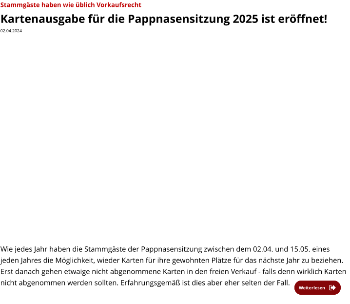 Weiterlesen Weiterlesen Stammgäste haben wie üblich Vorkaufsrecht  Kartenausgabe für die Pappnasensitzung 2025 ist eröffnet! 02.04.2024    Wie jedes Jahr haben die Stammgäste der Pappnasensitzung zwischen dem 02.04. und 15.05. eines jeden Jahres die Möglichkeit, wieder Karten für ihre gewohnten Plätze für das nächste Jahr zu beziehen. Erst danach gehen etwaige nicht abgenommene Karten in den freien Verkauf - falls denn wirklich Karten nicht abgenommen werden sollten. Erfahrungsgemäß ist dies aber eher selten der Fall.